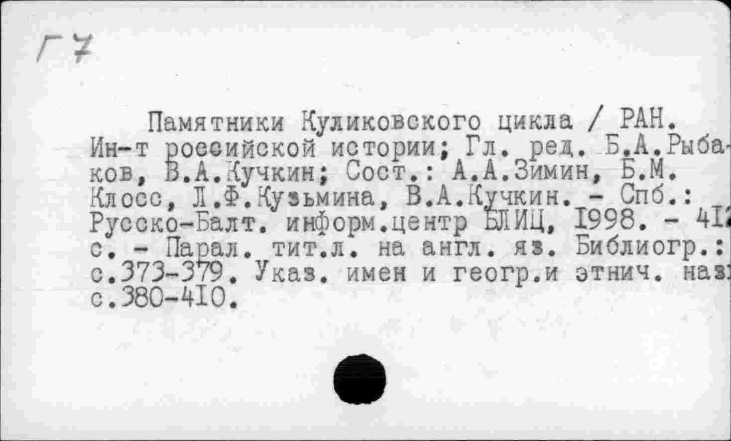 ﻿Памятники Куликовского цикла /^РАН.
Ин-т российской истории; Гл. ред. Б.А.Рыба ков, В.А.Кучкин; Сост.: А.А.Зимин, Б.М.
Клосс, Л .Ф. Кузьмина, В.А.Кучкин. - Спб.: Русско-Балт. информ.центр сЛИЦ, 1998. - 41 с. - Парал. тит.л. на англ. яз. Библиогр.: с.373-379. Указ, имен и геогр.и этнич. наз с.380-410.